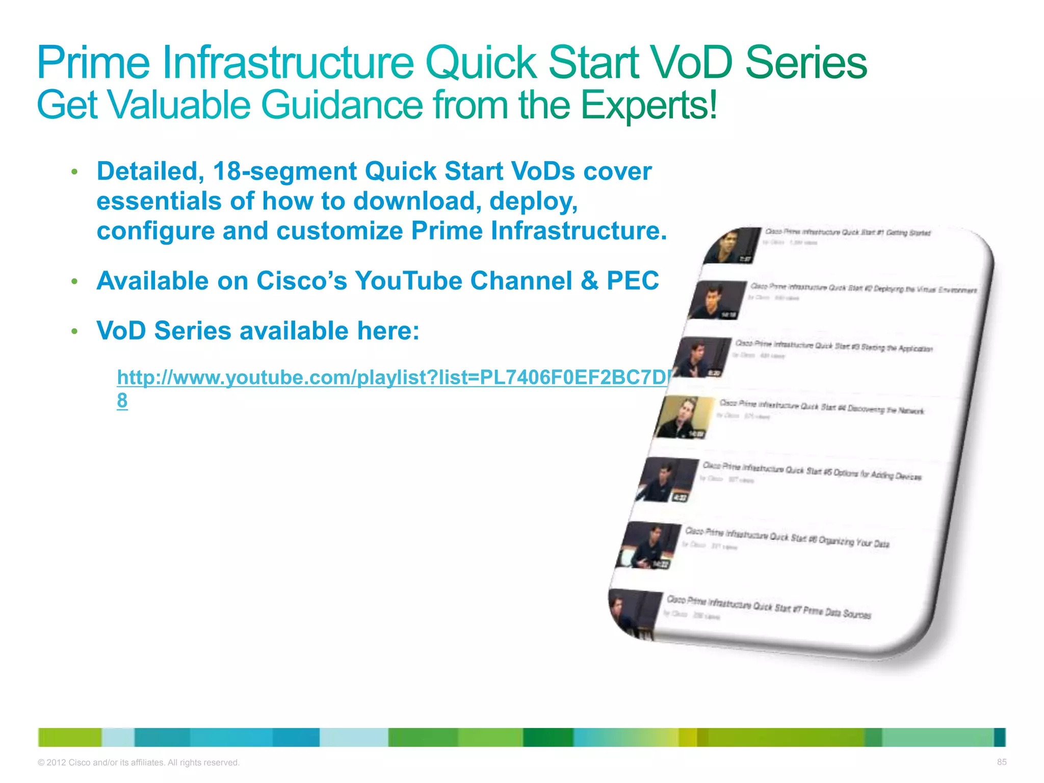 © 2012 Cisco and/or its affiliates. All rights reserved. 85
• Detailed, 18-segment Quick Start VoDs cover
essentials of how to download, deploy,
configure and customize Prime Infrastructure.
• Available on Cisco’s YouTube Channel & PEC
• VoD Series available here:
http://www.youtube.com/playlist?list=PL7406F0EF2BC7DED
8
 