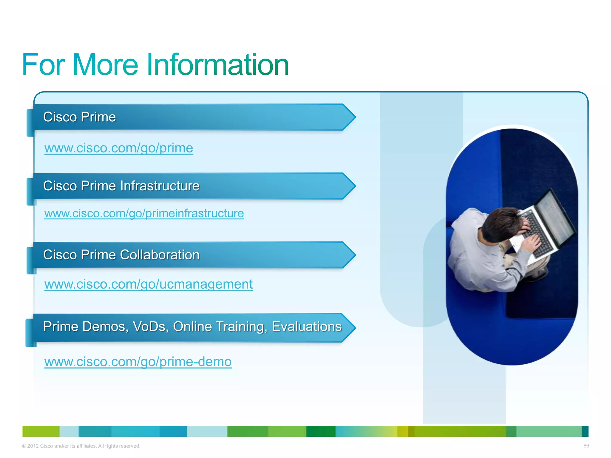 © 2012 Cisco and/or its affiliates. All rights reserved. 86
Cisco Prime
www.cisco.com/go/prime
Cisco Prime Infrastructure
www.cisco.com/go/primeinfrastructure
Cisco Prime Collaboration
www.cisco.com/go/ucmanagement
Prime Demos, VoDs, Online Training, Evaluations
www.cisco.com/go/prime-demo
 