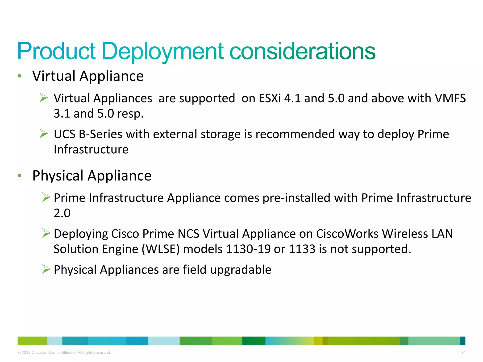 © 2012 Cisco and/or its affiliates. All rights reserved. 91
• Virtual Appliance
 Virtual Appliances are supported on ESXi 4.1 and 5.0 and above with VMFS
3.1 and 5.0 resp.
 UCS B-Series with external storage is recommended way to deploy Prime
Infrastructure
• Physical Appliance
Prime Infrastructure Appliance comes pre-installed with Prime Infrastructure
2.0
Deploying Cisco Prime NCS Virtual Appliance on CiscoWorks Wireless LAN
Solution Engine (WLSE) models 1130-19 or 1133 is not supported.
Physical Appliances are field upgradable
 