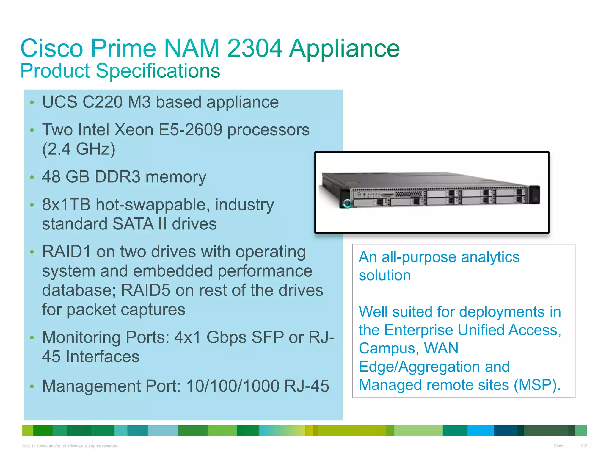 © 2011 Cisco and/or its affiliates. All rights reserved. Cisco 102
• UCS C220 M3 based appliance
• Two Intel Xeon E5-2609 processors
(2.4 GHz)
• 48 GB DDR3 memory
• 8x1TB hot-swappable, industry
standard SATA II drives
• RAID1 on two drives with operating
system and embedded performance
database; RAID5 on rest of the drives
for packet captures
• Monitoring Ports: 4x1 Gbps SFP or RJ-
45 Interfaces
• Management Port: 10/100/1000 RJ-45
An all-purpose analytics
solution
Well suited for deployments in
the Enterprise Unified Access,
Campus, WAN
Edge/Aggregation and
Managed remote sites (MSP).
 