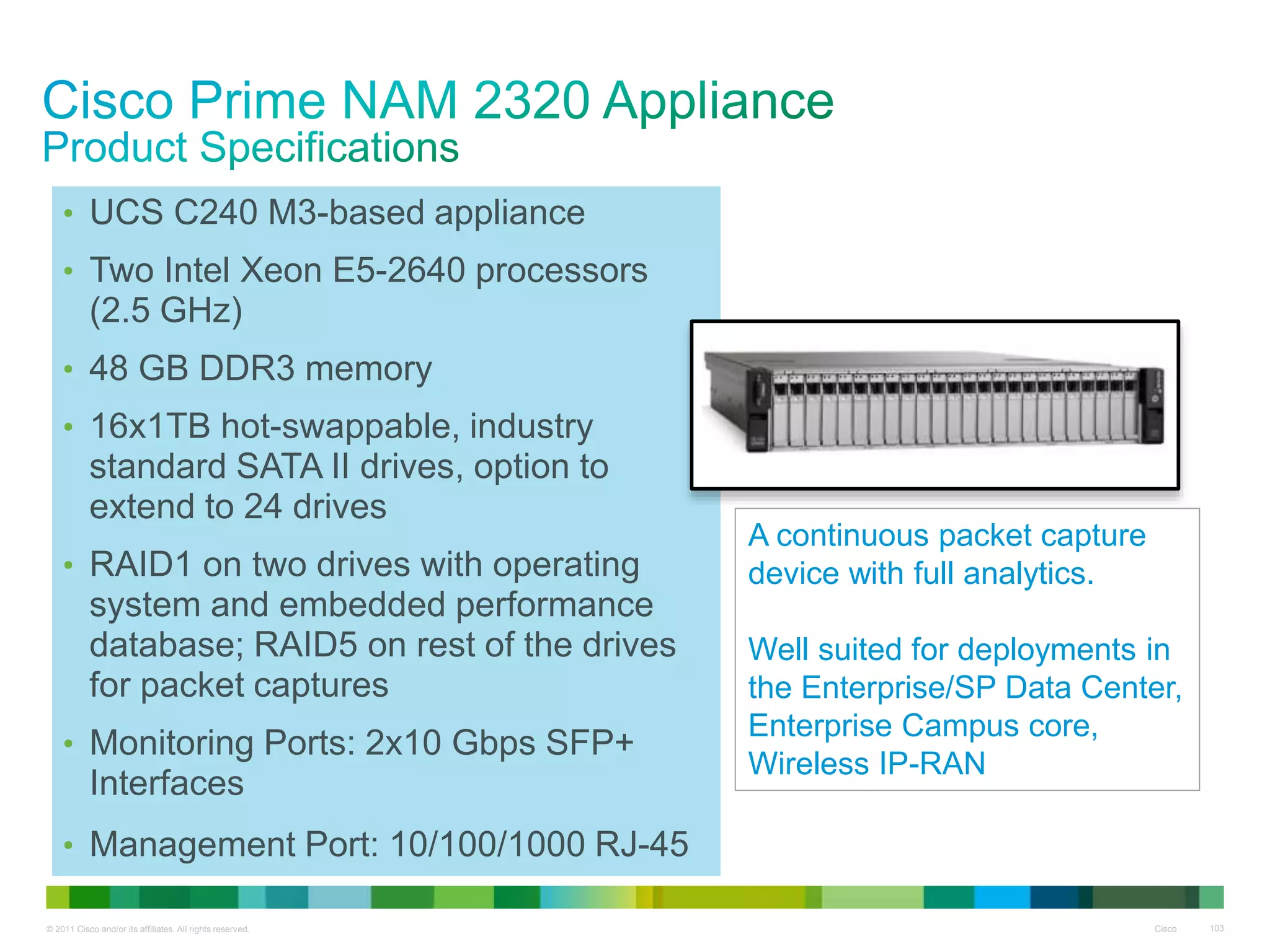 © 2011 Cisco and/or its affiliates. All rights reserved. Cisco 103
• UCS C240 M3-based appliance
• Two Intel Xeon E5-2640 processors
(2.5 GHz)
• 48 GB DDR3 memory
• 16x1TB hot-swappable, industry
standard SATA II drives, option to
extend to 24 drives
• RAID1 on two drives with operating
system and embedded performance
database; RAID5 on rest of the drives
for packet captures
• Monitoring Ports: 2x10 Gbps SFP+
Interfaces
• Management Port: 10/100/1000 RJ-45
A continuous packet capture
device with full analytics.
Well suited for deployments in
the Enterprise/SP Data Center,
Enterprise Campus core,
Wireless IP-RAN
 