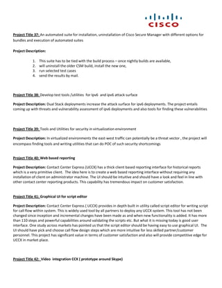 Project Title 37: An automated suite for installation, uninstallation of Cisco Secure Manager with different options for
bundles and execution of automated suites

Project Description:

            1.   This suite has to be tied with the build process – once nightly builds are available,
            2.   will uninstall the older CSM build, install the new one,
            3.   run selected test cases
            4.   send the results by mail.



Project Title 38: Develop test tools /utilities for Ipv6 and ipv6 attack surface

Project Description: Dual Stack deployments increase the attack surface for ipv6 deployments. The project entails
coming up with threats and vulnerability assessment of ipv6 deployments and also tools for finding these vulnerabilities



Project Title 39: Tools and Utilities for security in virtualization environment

Project Description: In virtualized environments the east-west traffic can potentially be a threat vector , the project will
encompass finding tools and writing utilities that can do POC of such security shortcomings


Project Title 40: Web based reporting

Project Description: Contact Center Express (UCCX) has a thick client based reporting interface for historical reports
which is a very primitive client. The idea here is to create a web based reporting interface without requiring any
installation of client on administrator machine. The UI should be intuitive and should have a look and feel in line with
other contact center reporting products. This capability has tremendous impact on customer satisfaction.


Project Title 41: Graphical UI for script editor

Project Description: Contact Center Express ( UCCX) provides in depth built in utility called script editor for writing script
for call flow within system. This is widely used tool by all partners to deploy any UCCX system. This tool has not been
changed since inception and incremental changes have been made as and when new functionality is added. It has more
than 110 steps and powerful capabilities around validating the scripts etc. But what it is missing today is good user
interface. One study across markets has pointed us that the script editor should be having easy to use graphical UI. The
UI should have pick and choose call flow design steps which are more intuitive for less skilled partner/customer
personnel. This project has significant value in terms of customer satisfaction and also will provide competitive edge for
UCCX in market place.



Project Title 42: Video integration CCX ( prototype around Skype)
 