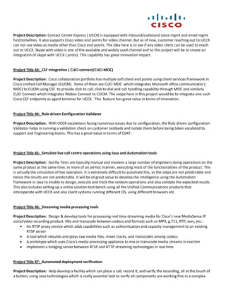 Project Description: Contact Center Express ( UCCX) is equipped with inbound/outbound voice mgmt and email mgmt
functionalities. It also supports Cisco video end points for video channel. But as of now, customer reaching out to UCCX
can not use video as media other than Cisco end points. The idea here is to see if any video client can be used to reach
out to UCCX. Skype with video is one of the available and widely used channel and so this project will be to create an
integration of skype with UCCX ( proto). This capability has great innovation impact.


Project Title 43: CSF integration ( CUCI connect/CUCI MOC)

Project Description: Cisco collaboration portfolio has multiple soft client end points using client services framework in
Cisco Unified Call Manager (CUCM). Some of them are CUCI MOC which integrates Microsoft office communicator (
MOC) to CUCM using CSF to provide click to call, click to dial and call handling capability through MOC and similarly
CUCI Connect which integrates Webex Connect to CUCM. The scope here in this project would be to integrate one such
Cisco CSF endpoints as agent terminal for UCCX. This feature has great value in terms of innovation.


Project Title 44: Rule driven Configuration Validator

Project Description: With UCCX escalations facing numerous issues due to configuration, the Rule driven configuration
Validator helps in running a validation check on customer testbeds and isolate them before being taken escalated to
support and Engineering teams. This has a great value in terms of CSAT.



Project Title 45: Simulate live call centre operations using Java and Automation tools

Project Description: Gorilla Tests are typically manual and involves a large number of engineers doing operations on the
same product at the same time, in more of an ad-hoc manner, executing most of the functionalities of the product. This
is actually the simulation of live operation. It is extremely difficult to automate this, as the steps are not predictable and
hence the results are not predictable. It will be of great value to develop the intelligence using the Automation
framework in Java to enable to design, execute and track the random operations and also validate the expected results.
This also includes setting up a entire solution test bench using all the Unified Communications products that
interoperate with UCCX and also client systems running different OS, using different browsers etc.


Project Title 46: Streaming media processing tools

Project Description: Design & develop tools for processing real time streaming media for Cisco's new MediaSense IP
voice/video recording product. Mix and transcode between codecs and formats such as MP4, g.711, RTP, wav, etc.:
     An RTSP proxy service which adds capabilities such as authentication and capacity management to an existing
        RTSP server
     A tool which rebuilds and plays raw media files, mixes tracks, and transcodes among codecs
     A prototype which uses Cisco's media processing appliance to mix or transcode media streams in real tim
     Implement a bridging server between RTSP and HTTP streaming technologies in real time


Project Title 47: Automated deployment verification

Project Description: Help develop a facility which can place a call, record it, and verify the recording, all at the touch of
a button, using Java technologies which is really essential tool to verify all components are working fine in a complex
 