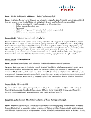 Project Title 58: Dashboard for NBAR sanity / fidelity / performance / UT

Project Description: There are several types of test suites being created for NBAR. The goal is to create a consolidated
interface to run tests and view dashboard with ability to drill down to specifics. Some features should be:
             •    Status of nightly/weekly runs of various tests on different branches
             •    Include router and simulator tests
             •    Web based
             •    Ability to run trigger specific test suites (Back end is already available)
             •    Ability to add new classes of tests and views


Project Title 59: Project Management and tracking System

Project Description: Currently we have project tracking and metrics gathering portal to keep track of all our projects,
this system has basic project task management and reporting capabilities.. We need to further expand this by adding
features like resource management (load balancing), Gantt chart integration, incident tracking, MS project support,
roadmap dev, advanced reporting capabilities. RSS feed generation and viewing from reader on your desktop/mobile.
This would provide “single view” for all, from project management, tracking and reporting stand point.
Currently this system is extensively used in SSR automation team and NPETC-India test, RelOps team is doing a pilot.
With above features in place & bit of customization we can potentially deploy this across ES org & beyond.


Project Title 60: eARMS on Android

Project Description: This project is about developing a lite version of eARMS that runs on Android.

We would like to experiment by developing a mobile Version of eARMS, that will allow users to launch, review status,
rerun and get intimated in case of failures of their test runs. Simultaneously, we would like to get people to use a
miniature eARMS database, which can sync up with the main eARMS database once folks are in the Office. Along with
this : we would like people to analyse results of their runs, online. Also : we want to experiment putting Hudson kind of
scheduler on a cell phone, which will talk to the eARMS application in the enterprise with this project, it time permits.



Project Title 61: IOS Infra on UCS

Project Description: We are trying to migrate Pagent to UCS, and see a need to have an IOS kind of CLI and Packet
forwarding infra developed on UCS. Ability to create a IOS Parser kind of Infra on UCS, develop packet forwarding
infrastructure, and expose APIs, which will be used when Pagent get ported into UCS .



Project Title 62: Development of the Android application for Media sharing over Bluetooth


Project Description: Developing the Android application which will stream a jpeg image from the Android phone to a
linux pc. Bluetooth will be used as the medium for streaming. The interns will get the screen shot in jpeg format on a
android phone and will stream this image using Basic Imaging profile (BIP) for Bluetooth to a linux pc. Also work includes
 