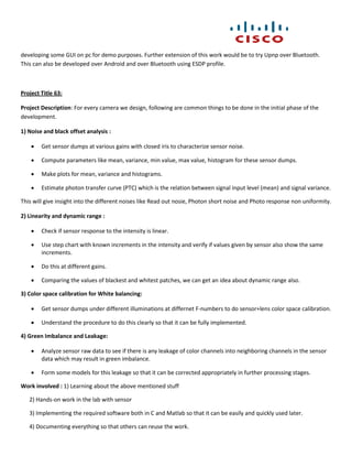developing some GUI on pc for demo purposes. Further extension of this work would be to try Upnp over Bluetooth.
This can also be developed over Android and over Bluetooth using ESDP profile.



Project Title 63:

Project Description: For every camera we design, following are common things to be done in the initial phase of the
development.

1) Noise and black offset analysis :

       Get sensor dumps at various gains with closed iris to characterize sensor noise.

       Compute parameters like mean, variance, min value, max value, histogram for these sensor dumps.

       Make plots for mean, variance and histograms.

       Estimate photon transfer curve (PTC) which is the relation between signal input level (mean) and signal variance.

This will give insight into the different noises like Read out nosie, Photon short noise and Photo response non uniformity.

2) Linearity and dynamic range :

       Check if sensor response to the intensity is linear.

       Use step chart with known increments in the intensity and verify if values given by sensor also show the same
        increments.

       Do this at different gains.

       Comparing the values of blackest and whitest patches, we can get an idea about dynamic range also.

3) Color space calibration for White balancing:

       Get sensor dumps under different illuminations at differnet F-numbers to do sensor+lens color space calibration.

       Understand the procedure to do this clearly so that it can be fully implemented.

4) Green Imbalance and Leakage:

       Analyze sensor raw data to see if there is any leakage of color channels into neighboring channels in the sensor
        data which may result in green imbalance.

       Form some models for this leakage so that it can be corrected appropriately in further processing stages.

Work involved : 1) Learning about the above mentioned stuff

   2) Hands-on work in the lab with sensor

   3) Implementing the required software both in C and Matlab so that it can be easily and quickly used later.

   4) Documenting everything so that others can reuse the work.
 