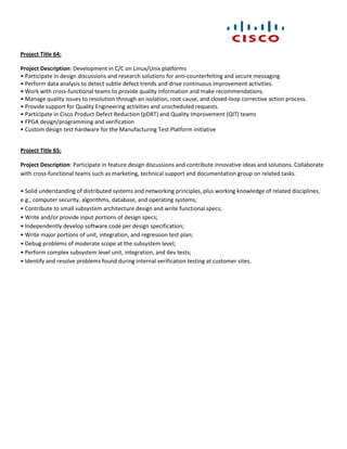 Project Title 64:

Project Description: Development in C/C on Linux/Unix platforms
• Participate in design discussions and research solutions for anti-counterfeiting and secure messaging
• Perform data analysis to detect subtle defect trends and drive continuous improvement activities.
• Work with cross-functional teams to provide quality information and make recommendations.
• Manage quality issues to resolution through an isolation, root cause, and closed-loop corrective action process.
• Provide support for Quality Engineering activities and unscheduled requests.
• Participate in Cisco Product Defect Reduction (pDRT) and Quality Improvement (QIT) teams
• FPGA design/programming and verification
• Custom design test hardware for the Manufacturing Test Platform initiative


Project Title 65:

Project Description: Participate in feature design discussions and contribute innovative ideas and solutions. Collaborate
with cross-functional teams such as marketing, technical support and documentation group on related tasks.

• Solid understanding of distributed systems and networking principles, plus working knowledge of related disciplines,
e.g., computer security, algorithms, database, and operating systems;
• Contribute to small subsystem architecture design and write functional specs;
• Write and/or provide input portions of design specs;
• Independently develop software code per design specification;
• Write major portions of unit, integration, and regression test plan;
• Debug problems of moderate scope at the subsystem level;
• Perform complex subsystem level unit, integration, and dev tests;
• Identify and resolve problems found during internal verification testing at customer sites.
 