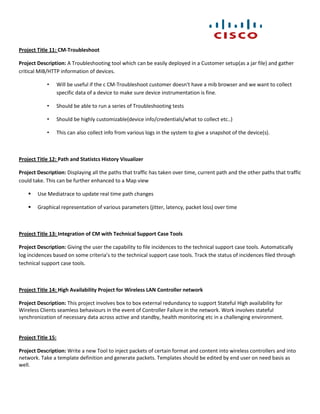 Project Title 11: CM-Troubleshoot

Project Description: A Troubleshooting tool which can be easily deployed in a Customer setup(as a jar file) and gather
critical MIB/HTTP information of devices.

            •       Will be useful if the c CM-Troubleshoot customer doesn't have a mib browser and we want to collect
                    specific data of a device to make sure device instrumentation is fine.

            •       Should be able to run a series of Troubleshooting tests

            •       Should be highly customizable(device info/credentials/what to collect etc..)

            •       This can also collect info from various logs in the system to give a snapshot of the device(s).



Project Title 12: Path and Statistcs History Visualizer

Project Description: Displaying all the paths that traffic has taken over time, current path and the other paths that traffic
could take. This can be further enhanced to a Map view

       Use Mediatrace to update real time path changes

       Graphical representation of various parameters (jitter, latency, packet loss) over time



Project Title 13: Integration of CM with Technical Support Case Tools

Project Description: Giving the user the capability to file incidences to the technical support case tools. Automatically
log incidences based on some criteria’s to the technical support case tools. Track the status of incidences filed through
technical support case tools.



Project Title 14: High Availability Project for Wireless LAN Controller network

Project Description: This project involves box to box external redundancy to support Stateful High availability for
Wireless Clients seamless behaviours in the event of Controller Failure in the network. Work involves stateful
synchronization of necessary data across active and standby, health monitoring etc in a challenging environment.


Project Title 15:

Project Description: Write a new Tool to inject packets of certain format and content into wireless controllers and into
network. Take a template definition and generate packets. Templates should be edited by end user on need basis as
well.
 