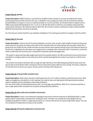 Project Title 16: Identity

Project Description: SAML2.0 allows a user(client) to establish his/her identity to a service-provider(airline ticket
processing portal) and what all actions the user is allowed to carry out(pay by credit card); by a third party identity
provider(webex). Our goal is to act as an identity provider or a service provider, we should be able to support various
SAML protocols/profiles/bindings for this. To act as an idP the ISR needs to build the user database along with their
authorization attributes. We should be able to talk to AD, ACS, Positron using a combination of open protocols(LDAP,
RADIUS) and proprietary ones that we develop.

As a first step we need to build this user database intelligently. The stretch goal would be to integrate with the profiler.


Project Title 17: Scansafe

Project Description: Today as part of Scansafe integration, we have come up with a light-weight transparent http proxy,
which based on the policy can redirect the traffic to the Scansafe tower for enforcing web security policy. While this is
going to be very helpful for the smaller branches to have internet access without having to go to the head-end where all
the security is deployed, this also opens up an opportunity to integrate with a local web cache in the branch, so that the
traffic is optimized and round trip cost is avoided for frequently visited web pages/sites.

 This project is about porting a light weight web cache (for example squid) in the SRE environment (Linux environment),
and ability to configure policy on the web cache which could be leveraged by the content-scan feature on ISR for local
caching.

The content-scan feature should be able to assign the right identity to the traffic being proxied by the web cache and
also be able to hand off the traffic coming from the SS tower/white-listed traffic for local caching. The policy configured
on the web cache could be user quotas, domains where caching is NOT allowed etc.



Project Title 18: L7 based traffic simulation tool

Project Description: DCAS invests heavily on traffic generators for L4-L7 traffic simulation and performance tests. With
higher end appliances and platform in the roadmap, the need to have such high speed traffic generation/simulation
systems available to every developer is becoming mandatory.
The cost of the traffic simulation/performance tools are very high and prohibitive. With this in mind we would like to
have a high speed traffic simulation tool using the existing DCAS BU platforms.


Project Title 19: Data-center test simulation environment

Project Description: Create a mini-datacenter topology (using virtual machine instances for ACE/GSLB) within a single
physical device and provide a framework for testing the same. The idea is to simulate the entire global and local
loadbalancing platforms within a single physical device in a manner that we do not require large traffic setups. This way
the complexity of large physical setups can be avoided.


Project Title 20: GUI based configuration conversion tool
 