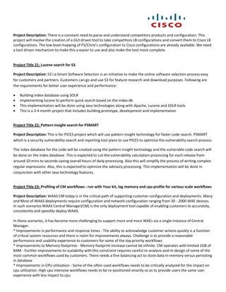 Project Description: There is a constant need to parse and understand competitors products and configuration. This
project will involve the creation of a GUI driven tool to take competitors LB configurations and convert them to Cisco LB
configurations. The low level mapping of F5/Citrix’s configuration to Cisco configurations are already available. We need
a tool driven mechanism to make this a easier to use and also make the tool more complete.


Project Title 21: Lucene search for S3

Project Description: S3 i.e.Smart Software Selection is an initiative to make the online software selection process easy
for customers and partners. Customers can go and use S3 for feature research and download purposes. Following are
the requirements for better user experience and performance:

   Building index database using SOLR
   Implementing lucene to perform quick search based on the index db
   This implementation will be done using Java technologies along with Apache, Lucene and SOLR tools
   This is a 3-4 month project that includes building prototype, development and implementation


Project Title 22: Pattern Insight search for PSMART

Project Description: This is for PICES project which will use pattern insight technology for faster code search. PSMART
which is a security vulnerability search and reporting tool plans to use PICES to optimize the vulnerability search process.

The index database for the code will be created using the pattern insight technology and the vulnerable code search will
be done on the index database. This is expected to cut the vulnerability calculation processing for each release from
around 10 mins to seconds saving overall hours of daily processing. Also this will simplify the process of writing complex
regular expressions. Also, this is expected to optimize the advisory processing. This implementation will be done in
conjunction with other Java technology features.


Project Title 23: Profiling of CM workflows - run with Your kit, log memory and cpu profile for various scale workflows

Project Description: WAAS CM today is in the critical path of supporting customer configuration and deployments. Many
and Most of WAAS deployments require configuration and network configuration ranging from 30 - 2000 WAE devices.
In such scenarios WAAS Central Manager(CM) is the only deployment tool capable of enabling customers to accurately,
consistently and speedily deploy WAAS.

In these scenarios, it has become more challenging to support more and more WAEs via a single instance of Central
Manager.
* Improvements in performance and response times - The ability to acknowledge customer actions quickly is a function
of critical system resources and there is room for improvements always. Challenge is to provide a reasonable
performance and usability experience to customers for some of the top priority workflows
* Improvements to Memory footprints - Memory footprint increase cannot be infinite. CM operates with limited 1GB of
RAM - Further improvements to scalability with this constraint requires careful re-analysis and re-design of some of the
most common workflows used by customers. There needs a fine balancing act to store data in-memory versus persisting
in database
* Improvements in CPU utilization - Some of the often used workflows needs to be critically analyzed for the impact on
cpu utilization. High cpu intensive workflows needs to be re-positioned smartly so as to provide users the same user
experience with less impact to cpu.
 
