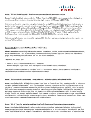 Project Title 24: Simulation tools - Simulators to recreate real world customer scenarios

Project Description: WAAS customers deploy WAEs in the order of 100, 1000s and are always on the critical path to
meet more and more customer demands. Currently, single instance of CM supports 2000 WAEs.

In order to performance integration and system tests and to certify CM for scalability deployments, it is imperative to
put the Central Manager in a scenario which involves configuring and reporting on 2000+ WAEs. It is not logistically
possible to have 2000+ WAEs registered to Central Managers in Cisco WAAS labs and hence the need for simulators
which provides near real world behavior similar to WAE. There are currently two types of simulators CM is utilizing -
a. WAE simulators which simulate the WAAS capability Eg. WAE 674, WAE 574, WAE 7341 etc appliance family
b. WExp simulators which simulate the IOS capability Eg. CISCO IOS 88x, 39xx etc router family

With increasing feature set and demand for highly scalable CM, there is an ever growing requirement to improve and
enhance WAE simulators.



Project Title 25: Conversion of UI Pages to New Infrastructure

Project Description: The existing UI framework which is based on JSP, Servlets, JavaBeans and custom ORM framework,
has its own limitations – lack of presentation / workflow consistency, business logic code is mixed with presentation
pages (JSP), repetitive java script code in JSPs and lack of AJAX framework.

The aim of this project is to:

1. Introduce Rich GUI interface and intuitive UI workflows
2. Replace the legacy pages / work flows over a period of time with the new GUI framework.

This project would involve extensive use of the latest GUI technologies like AJAX, JavaScript based frameworks to
implement widget based development and UI frameworks like JSF.



Project Title 26: Logging Enhancement - Integrate WAAS CM code to support configurable logging

Project Description: Today WAAS deployments are in the order of thousands and there are equal number of customers
using the WAEs and WExp on a 24/7 basis. Constant WAAS footprints at customer's critical path has an impact on the
number of escalations Cisco WAAS is supporting. TAC Engineers and BU Escalation teams are highly trained to provide
high quality customer escalation support. One of the key differentiators often helping the TAC and Esc teams are logs
generated at customer deployments. These logs are very critical files maintained by WAEs which forms the basis for
trouble shooting and problem resolution. As such there is always a challenge to Bus to provide the most optimal logging
mechanism with minimal disruption to customer and customer setups but at the same time have sufficient data to make
an accurate problem analysis and suggesting timely mitigation plans



Project Title 27: Tools for Alpha Network Real-time Traffic Emulations, Monitoring and Administration
Project Description: Alpha Network is a Cisco-on-Cisco deployment of our products and solutions. Deployment of
equipment and software in Alpha Networks provide an opportunity for us to create customer scenarios with real-time
voice/video/data traffic in the network. This creation of customer scenarios gives us an opportunity to issues that may
 
