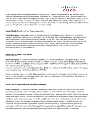 escape through feature testing and system level testing. In GSBU, we have an Alpha Network that deploys Catalyst
45xx/49xx series of switches and are deployment solutions for 802.1x/Identity/Security, IPv6, Unicast/Multicast traffic
types. We even have the video streaming capabilities for couple of television channels in the network where in users can
subscribe to the channels. This helps us to load the traffic with different types of user traffic. There is a tremendous
scope to improve the Alpha Network deployments and make the most out of Alpha Testing. Alpha lead in GSBU India will
guide you through various solutions/tools that need to be created.


Project Title 28: Tools for unit test /feature automation

Project Description: Unit test automation by development engineers and automation of features by manual test
engineers is a constant challenge everyone faces on a day-to-day basis. We are looking at ways to making automation
easy for development engineers and manual test engineers so that don’t loose focus while multi-tasking. There are
various tools that can help us do this but each of them has limitations. We have an internal proto-type of the tool that
can help various engineers automate features efficiently even if they are not conversant with scripting languages.
Focused effort on development of this tool and successful deployment of the same can help us reduce the
investment/expenses on tools like Fanfare.



Project Title 29: MPMTS large transfer


Project Description: The communication channel on NX-OS is over a transport called Message Transaction Service
(MTS. MTS is build over shared memory which has in-built high availability support. The largest payload that can be
transferred over MTS is 1MB today. There is a layer over MTS called Multi-Part Message Transaction Service (MPMTS)
that enables transfer of large payloads.
However currently for huge transfers (Transfers above 2MB), it can exhaust all the MTS buffers available. This project
is about enabling huge transfers (over 2MB) over MPMTS.

With the scalability requirement of NX-OS going up higher and higher with each release, this limitation is becoming a
barrier to scale the system up. Achieving huge transfers with minimal change on the in application side would give a
huge boost to efforts for scaling up NX-OS.


Project Title 30: Modularization of Automation framework


Project Description: An automated framework is targeted to develop on a system using MVC architectural model.
Several functional entities will be defined as software modules and each module will be controlled by a centralized
controller. The controller will generate a random number and the binary sequence of the number controls the sequence
of execution of each module. This modularized approach and undeterministic way of execution has several advantages
in software quality measurement. User can quickly adopt these modules to his own functions and each of them work
independent of other. The framework is capable of dynamically detecting the number of modules present in the
framework and controls the execution of each module in a much random way. Also, the framework periodically
monitors the health of the system like Percentage of memory used, Percentage of CPU used etc. The framework uses
web based reporting of results and also sends an email report to the users with the summary of the results.
 