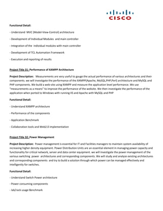 Functional Detail:

- Understand MVC (Model-View-Control) architecture

- Development of Individual Modules and main controller

- Integration of the individual modules with main controller

- Development of TCL Automation Framework

- Execution and reporting of results


Project Title 31: Performance of XAMPP Architecture

Project Description: Measurements are very useful to gauge the actual performance of various architectures and their
components. we will investigate the performance of the XAMPP(Apache, MySQL,PHP,Perl) architecture and MySQL and
PHP components. We build a web-site using XAMPP and measure the application level performance. We use
“measurements as a means” to improve the performance of the website. We then investigate the performance of the
application when ported to Windows with running IIS and Apache with MySQL and PHP

Functional Detail:

- Understand XAMPP architecture

- Performance of the components

- Application Benchmark

- Collaboration tools and Web2.0 implementation


Project Title 32: Power Management

Project Description: Power management is essential for IT and Facilities managers to maintain system availability of
increasing higher density equipment. Power Distribution Units are an essential element in managing power capacity and
functionality for critical network, server and data center equipment. we will investigate the power management of the
various switching power architectures and corresponding components. We will study and analyze existing architectures
and corresponding components and try to build a solution through which power can be managed effectively and
intelligently for switches.

Functional Detail:

- Understand Switch Power architecture

- Power consuming components

- lab/rack usage Benchmark
 