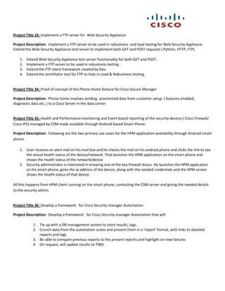 Project Title 33: Implement a FTP server for Web Security Appliance

Project Description: Implement a FTP server to be used in robustness and load testing for Web Security Appliance.
Extend the Web Security Appliance test server to implement both GET and POST requests ( Python, HTTP, FTP)

    1.   Extend Web Security Appliance test server functionality for both GET and POST .
    2.   Implement a FTP server to be used in robustness testing .
    3.   Extend the FTP client framework created by Dev.
    4.   Extend the annihilator tool for FTP to help in Load & Robustness testing.


Project Title 34: Proof of concept of the Phone Home feature for Cisco Secure Manager

Project Description: Phone home involves sending anonimized data from customer setup ( features enabled,
diagnostic data etc..) to a Cisco Server in the data center


Project Title 35: Health and Performance monitoring and Event based reporting of the security devices ( Cisco Firewall/
Cisco IPS) managed by CSM made available through Android based Smart Phone.

Project Description: Following are the two primary use cases for the HPM application availability through Android smart
phone.

    1. User receives an alert mail on his mail box and he checks the mail on his android phone and clicks the link to see
       the actual health status of the device/network. That launches the HPM application on the smart phone and
       shows the health status of the network/device
    2. Security administrator is interested in knowing one of the key firewall status. He launches the HPM application
       on his smart phone, gives the ip address of the device, along with the needed credentials and the HPM screen
       shows the health status of that device.

All this happens from HPM client running on the smart phone, contacting the CSM server and giving the needed details
to the security admin.


Project Title 36: Develop a framework for Cisco Security manager Automation

Project Description: Develop a framework for Cisco Security manager Automation that will:

            1. Tie up with a DB management system to store results, logs.
            2. Crunch data from the automation suites and present them in a ‘report’ format, with links to detailed
               reports and logs
            3. Be able to compare previous reports to the present reports and highlight on new failures
            4. On request, will update results to TIMS
 