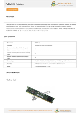 PVDM3-16 Datasheet
Copyright © 2022 Hi-Network.com | HAILIAN TECHNOLOGY CO., LIMITED | All Rights Reserved.
Overview
The PVDM3 brings new rich-media capabilities to Cisco® Unified Communications Solutions. High-density voice connectivity. Conferencing, transcoding, and transrating.
Management of voice quality. Power savings, secure voice, and more. The module resides on the Cisco 2900 and 3900 Series routers to enable these capabilities.
The next-generation high-density packet voice digital-signal-processor (DSP) modules are available in six densities: PVDM3-16, PVDM3-32, PVDM3-64, PVDM3-128,
PVDM3-192, and PVDM3-256. The modules have 16, 32, 64, 128, 192, and 256 channels, respectively.
Quick Specification
Product Code PVDM3-16
Description 16-channel high-density voice DSP module
Maximum Number of Channels in Low-Complexity
Codecs
16
Maximum Number of Channels in Medium-Complexity
Codecs
12
Maximum Number of Channels in High-Complexity
Codecs
10
Platform Support Cisco 2901, 2911, 2921, 2951, 3925, 3945, 3925-E, and 3945-E Integrated Service Routers
Availability Unified Communications License on Universal Cisco IOS Software image
Release Cisco IOS Software Release 15.0(1)M
Product Details:
The Front Panel:
 