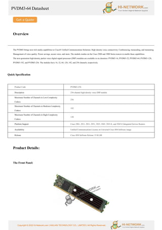 PVDM3-64 Datasheet
Copyright © 2022 Hi-Network.com | HAILIAN TECHNOLOGY CO., LIMITED | All Rights Reserved.
Overview
The PVDM3 brings new rich-media capabilities to Cisco® Unified Communications Solutions. High-density voice connectivity. Conferencing, transcoding, and transrating.
Management of voice quality. Power savings, secure voice, and more. The module resides on the Cisco 2900 and 3900 Series routers to enable these capabilities.
The next-generation high-density packet voice digital-signal-processor (DSP) modules are available in six densities: PVDM3-16, PVDM3-32, PVDM3-64, PVDM3-128,
PVDM3-192, and PVDM3-256. The modules have 16, 32, 64, 128, 192, and 256 channels, respectively.
Quick Specification
Product Code PVDM3-256
Description 256-channel high-density voice DSP module
Maximum Number of Channels in Low-Complexity
Codecs
256
Maximum Number of Channels in Medium-Complexity
Codecs
192
Maximum Number of Channels in High-Complexity
Codecs
120
Platform Support Cisco 2901, 2911, 2921, 2951, 3925, 3945, 3925-E, and 3945-E Integrated Service Routers
Availability Unified Communications License on Universal Cisco IOS Software image
Release Cisco IOS Software Release 15.0(1)M
Product Details:
The Front Panel:
 