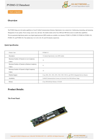 PVDM3-32 Datasheet
Copyright © 2022 Hi-Network.com | HAILIAN TECHNOLOGY CO., LIMITED | All Rights Reserved.
Overview
The PVDM3 brings new rich-media capabilities to Cisco® Unified Communications Solutions. High-density voice connectivity. Conferencing, transcoding, and transrating.
Management of voice quality. Power savings, secure voice, and more. The module resides on the Cisco 2900 and 3900 Series routers to enable these capabilities.
The next-generation high-density packet voice digital-signal-processor (DSP) modules are available in six densities: PVDM3-16, PVDM3-32, PVDM3-64, PVDM3-128,
PVDM3-192, and PVDM3-256. The modules have 16, 32, 64, 128, 192, and 256 channels, respectively.
Quick Specification
Product Code PVDM3-32
Description 32-channel high-density voice DSP module
Maximum Number of Channels in Low-Complexity
Codecs
32
Maximum Number of Channels in Medium-Complexity
Codecs
21
Maximum Number of Channels in High-Complexity
Codecs
14
Platform Support Cisco 2901, 2911, 2921, 2951, 3925, 3945, 3925-E, and 3945-E Integrated Service Routers
Availability Unified Communications License on Universal Cisco IOS Software image
Release Cisco IOS Software Release 15.0(1)M
Product Details:
The Front Panel:
 