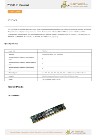 PVDM3-64 Datasheet
Copyright © 2022 Hi-Network.com | HAILIAN TECHNOLOGY CO., LIMITED | All Rights Reserved.
Overview
The PVDM3 brings new rich-media capabilities to Cisco® Unified Communications Solutions. High-density voice connectivity. Conferencing, transcoding, and transrating.
Management of voice quality. Power savings, secure voice, and more. The module resides on the Cisco 2900 and 3900 Series routers to enable these capabilities.
The next-generation high-density packet voice digital-signal-processor (DSP) modules are available in six densities: PVDM3-16, PVDM3-32, PVDM3-64, PVDM3-128,
PVDM3-192, and PVDM3-256. The modules have 16, 32, 64, 128, 192, and 256 channels, respectively.
Quick Specification
Product Code PVDM3-64
Description 64-channel high-density voice DSP module
Maximum Number of Channels in Low-Complexity
Codecs
64
Maximum Number of Channels in Medium-Complexity
Codecs
42
Maximum Number of Channels in High-Complexity
Codecs
28
Platform Support Cisco 2901, 2911, 2921, 2951, 3925, 3945, 3925-E, and 3945-E Integrated Service Routers
Availability Unified Communications License on Universal Cisco IOS Software image
Release Cisco IOS Software Release 15.0(1)M
Product Details:
The Front Panel:
 