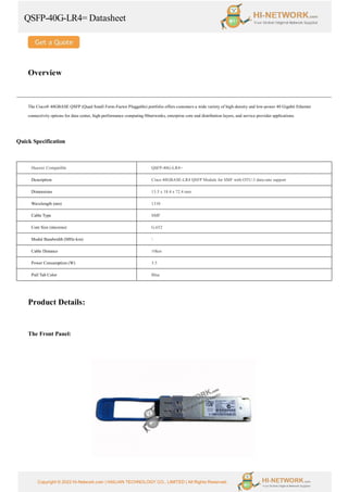 QSFP-40G-LR4= Datasheet
Copyright © 2022 Hi-Network.com | HAILIAN TECHNOLOGY CO., LIMITED | All Rights Reserved.
Overview
The Cisco® 40GBASE QSFP (Quad Small Form-Factor Pluggable) portfolio offers customers a wide variety of high-density and low-power 40 Gigabit Ethernet
connectivity options for data center, high-performance computing 00networks, enterprise core and distribution layers, and service provider applications.
Quick Specification
Huawei Compatible QSFP-40G-LR4=
Description Cisco 40GBASE-LR4 QSFP Module for SMF with OTU-3 data-rate support
Dimensions 13.5 x 18.4 x 72.4 mm
Wavelength (nm) 1310
Cable Type SMF
Core Size (microns) G.652
Modal Bandwidth (MHz-km) 
Cable Distance 10km
Power Consumption (W) 3.5
Pull Tab Color Blue
Product Details:
The Front Panel:
 