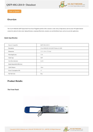 QSFP-40G-LR4-S= Datasheet
Copyright © 2022 Hi-Network.com | HAILIAN TECHNOLOGY CO., LIMITED | All Rights Reserved.
Overview
The Cisco® 40GBASE QSFP (Quad Small Form-Factor Pluggable) portfolio offers customers a wide variety of high-density and low-power 40 Gigabit Ethernet
connectivity options for data center, high-performance computing 00networks, enterprise core and distribution layers, and service provider applications.
Quick Specification
Huawei Compatible QSFP-40G-LR4-S=
Description Cisco 40GBASE-LR4 QSFP Module for SMF
Dimensions 13.5 x 18.4 x 72.4 mm
Wavelength (nm) 1310
Cable Type SMF
Core Size (microns) G.652
Modal Bandwidth (MHz-km) 
Cable Distance 10km
Power Consumption (W) 3.5
Pull Tab Color Blue
Product Details:
The Front Panel:
 