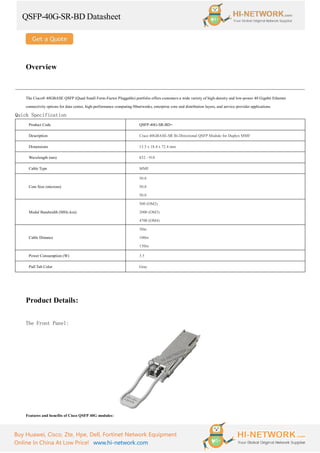 QSFP-40G-SR-BD Datasheet
Buy Huawei, Cisco, Zte, Hpe, Dell, Fortinet Network Equipment
Online In China At Low Price! www.hi-network.com
Overview
The Cisco® 40GBASE QSFP (Quad Small Form-Factor Pluggable) portfolio offers customers a wide variety of high-density and low-power 40 Gigabit Ethernet
connectivity options for data center, high-performance computing 00networks, enterprise core and distribution layers, and service provider applications.
Quick Specification
Product Code QSFP-40G-SR-BD=
Description Cisco 40GBASE-SR Bi-Directional QSFP Module for Duplex MMF
Dimensions 13.5 x 18.4 x 72.4 mm
Wavelength (nm) 832 - 918
Cable Type MMF
Core Size (microns)
50.0
50.0
50.0
Modal Bandwidth (MHz-km)
500 (OM2)
2000 (OM3)
4700 (OM4)
Cable Distance
30m
100m
150m
Power Consumption (W) 3.5
Pull Tab Color Gray
Product Details:
The Front Panel:
Features and benefits of Cisco QSFP 40G modules:
 