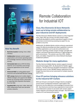 Remote Collaboration
for Industrial IOT
At-a-Glance
How You Benefit
• Real-time location tracking from a Web
interface.
• Collaboration between central support
organizations and remote operating teams
for knowledge retention and best practice
sharing.
• Intrinsically Safe device (ATEX & IECEx)
rated for use in hazardous areas brings
enterprise applications to the remote
edge.
• Enhanced HSSE by scaling global expert
resources and accelerated decision making
• WiFi canopy deployment enables digital
oilfield strategies and supports the Mobile-
Worker by accessing mission critical data
or reporting vital corporate information
from the field.
• Expedited ROI using voice, video, data and
HSSE collaboration tools over pervasive
wireless networks.
Cisco, Rice Electronics & Davra Networks
team up to bring remote collaboration to
your Industrial and IOT deployments
The Rice Electronics Mobile-Worker solution is a fully integrated
voice, video, RFID, gas sensing, and data analytic engine
specifically developed to enhance operational support in harsh
and remote environments by accessing any expert for any
problem at any time.
Additionally, the Mobile-Worker solution enhances operational
support & safety by providing man-down capabilities, access to
workflow applications such as job site authorization and
inspection reporting, provides remote-manager oversight and
support, and overall operational efficiency in highly dangerous
work environments. This solution uses Cisco IPICS , WebEx,
Spark, and Jabber integrated into a Davra Network developed
enablement platform.
Modular design for many applications
The Rice Electronic Mobile-Worker solution supports transient
network technologies (WiFi, 3G, Bluetooth) for flexible rugged
solutions. The Rice Electronics RoughPro Smartphone is Android
based with access to over 700,000 software applications from
Google Play store that can be customized for multiple industrial
applications.
Cisco STI partner bringing relevance solutions
to the Industrial IOT markets
With over 50 years servicing the oil & gas industry and global
service centers strategically located for rapid support, Rice
Electronics has the experience and knowledge to promote Cisco
IOT. Rice Electronics and Cisco have engineered an total end-to-
end collaborations solution to aid clients with remote subject
matter expertise and enhanced safety oversight. Rice Electronics
is both an STI and SolutionsPlus partner.
© 2015 Cisco and/or its affiliates. All rights reserved.
 
