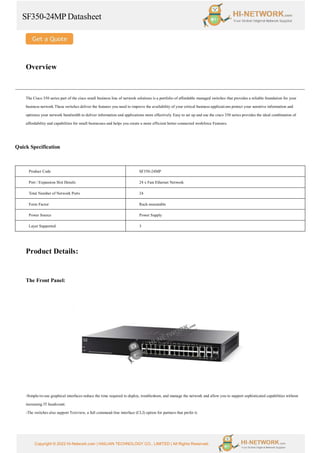 SF350-24MP Datasheet
Copyright © 2022 Hi-Network.com | HAILIAN TECHNOLOGY CO., LIMITED | All Rights Reserved.
Overview
The Cisco 350 series part of the cisco small business line of network solutions is a portfolio of affordable managed switches that provides a reliable foundation for your
business network These switches deliver the features you need to improve the availability of your critical business applications protect your sensitive information and
optimize your network bandwidth to deliver information and applications more effectively Easy to set up and use the cisco 350 series provides the ideal combination of
affordability and capabilities for small businesses and helps you create a more efficient better-connected workforce Features.
Quick Specification
Product Code SF350-24MP
Port / Expansion Slot Details 24 x Fast Ethernet Network
Total Number of Network Ports 24
Form Factor Rack-mountable
Power Source Power Supply
Layer Supported 3
Product Details:
The Front Panel:
-Simple-to-use graphical interfaces reduce the time required to deploy, troubleshoot, and manage the network and allow you to support sophisticated capabilities without
increasing IT headcount.
-The switches also support Textview, a full command-line interface (CLI) option for partners that prefer it.
 