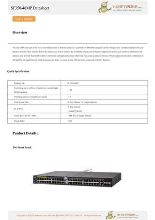 SF350-48MP Datasheet
Copyright © 2022 Hi-Network.com | HAILIAN TECHNOLOGY CO., LIMITED | All Rights Reserved.
Overview
The Cisco 350 series part of the cisco small business line of network solutions is a portfolio of affordable managed switches that provides a reliable foundation for your
business network These switches deliver the features you need to improve the availability of your critical business applications protect your sensitive information and
optimize your network bandwidth to deliver information and applications more effectively Easy to set up and use the cisco 350 series provides the ideal combination of
affordability and capabilities for small businesses and helps you create a more efficient better-connected workforce Features.
Quick Specification
Product Code SF350-48MP
Forwarding rate in millions of packets per second (mpps;
64-byte packets)
13.10
Switching capacity in Gigabits per second 17.6
Total System Ports 48 Fast Ethernet + 4 Gigabit Ethernet
RJ-45 Ports
48 Fast Ethernet
2 Gigabit Ethernet
Combo Ports (RJ-45 + SFP) 2 SFP slots, 2 Gigabit Ethernet
Packet Buffer 24Mb
Product Details:
The Front Panel:
 
