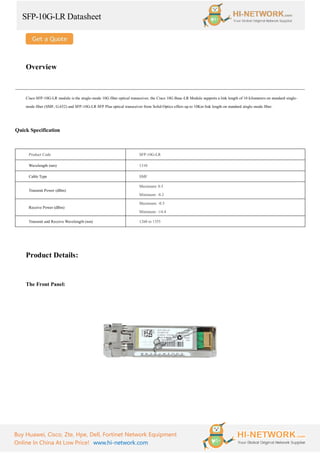 SFP-10G-LR Datasheet
Buy Huawei, Cisco, Zte, Hpe, Dell, Fortinet Network Equipment
Online In China At Low Price! www.hi-network.com
Overview
Cisco SFP-10G-LR module is the single-mode 10G fiber optical transceiver, the Cisco 10G Base-LR Module supports a link length of 10 kilometers on standard single-
mode fiber (SMF, G.652) and SFP-10G-LR SFP Plus optical transceiver from Solid-Optics offers up to 10Km link length on standard single-mode fiber.
Quick Specification
Product Code SFP-10G-LR
Wavelength (nm) 1310
Cable Type SMF
Transmit Power (dBm)
Maximum: 0.5
Minimum: -8.2
Receive Power (dBm)
Maximum: -0.5
Minimum: -14.4
Transmit and Receive Wavelength (nm) 1260 to 1355
Product Details:
The Front Panel:
 