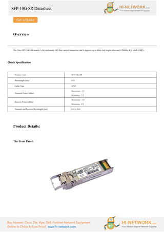SFP-10G-SR Datasheet
Buy Huawei, Cisco, Zte, Hpe, Dell, Fortinet Network Equipment
Online In China At Low Price! www.hi-network.com
Overview
The Cisco SFP-10G-SR module is the multimode 10G fiber optical transceiver, and it supports up to 400m link length when uses 4700Mhz KM MMF (OM3).
Quick Specification
Product Code SFP-10G-SR
Wavelength (nm) 850
Cable Type MMF
Transmit Power (dBm)
Maximum: -1.2
Minimum: -7.3
Receive Power (dBm)
Maximum: -1.0
Minimum: -9.9
Transmit and Receive Wavelength (nm) 840 to 860
Product Details:
The Front Panel:
 