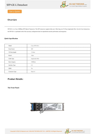 SFP-GE-LDatasheet
Copyright © 2022 Hi-Network.com | HAILIAN TECHNOLOGY CO., LIMITED | All Rights Reserved.
Overview
SFP-GE-L is a Cisco 1000Base SFP Optical Transceiver. This SFP transceiver supports links up to 10km long over 9/125µm singlemode fiber. Like all of our transceivers,
the SFP-GE-L is preloaded with all the necessary configuration data for unparalleled network performance and integration.
Quick Specification
Model Cisco SFP-GE-L
Form Factor: SFP
TX Wavelength: 1310nm
Reach: 10km
Cable Type: singlemode fiber
Rate Category: 1000Base
Interface Type: LX
DDM: Yes
Connector Type: Dual-LC
Product Details:
The Front Panel:
 