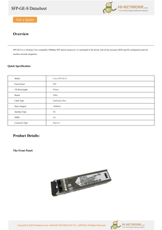 SFP-GE-S Datasheet
Copyright © 2022 Hi-Network.com | HAILIAN TECHNOLOGY CO., LIMITED | All Rights Reserved.
Overview
SFP-GE-S is a 3rd party Cisco compatible 1000Base SFP optical transceiver. It is preloaded at the factory with all the necessary OEM specific configuration data for
seamless network integration.
Quick Specification
Model Cisco SFP-GE-S
Form Factor: SFP
TX Wavelength: 850nm
Reach: 500m
Cable Type: multimode fiber
Rate Category: 1000Base
Interface Type: SX
DDM: Yes
Connector Type: Dual-LC
Product Details:
The Front Panel:
 
