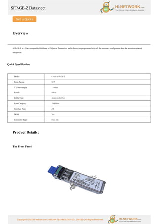 SFP-GE-Z Datasheet
Copyright © 2022 Hi-Network.com | HAILIAN TECHNOLOGY CO., LIMITED | All Rights Reserved.
Overview
SFP-GE-Z is a Cisco compatible 1000Base SFP Optical Transceiver and is factory preprogrammed with all the necessary configuration data for seamless network
integration.
Quick Specification
Model Cisco SFP-GE-Z
Form Factor: SFP
TX Wavelength: 1550nm
Reach: 80km
Cable Type: singlemode fiber
Rate Category: 1000Base
Interface Type: ZX
DDM: Yes
Connector Type: Dual-LC
Product Details:
The Front Panel:
 