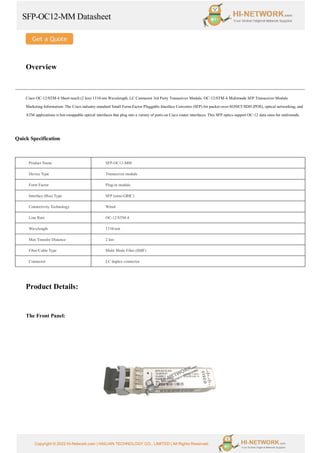 SFP-OC12-MM Datasheet
Copyright © 2022 Hi-Network.com | HAILIAN TECHNOLOGY CO., LIMITED | All Rights Reserved.
Overview
Cisco OC-12/STM-4 Short-reach (2 km) 1310-nm Wavelength, LC Connector 3rd Party Transceiver Module. OC-12/STM-4 Multimode SFP Transceiver Module
Marketing Information: The Cisco industry-standard Small Form-Factor Pluggable Interface Converter (SFP) for packet-over-SONET/SDH (POS), optical networking, and
ATM applications is hot-swappable optical interfaces that plug into a variety of ports on Cisco router interfaces. This SFP optics support OC-12 data rates for multimode.
Quick Specification
Product Name SFP-OC12-MM
Device Type Transceiver module
Form Factor Plug-in module
Interface (Bus) Type SFP (mini-GBIC)
Connectivity Technology Wired
Line Rate OC-12/STM-4
Wavelength 1310-nm
Max Transfer Distance 2 km
Fiber/Cable Type Multi Mode Fiber (SMF)
Connector LC duplex connector
Product Details:
The Front Panel:
 