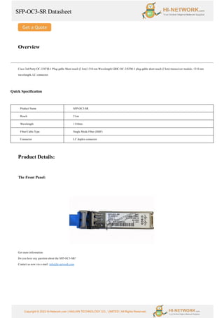 SFP-OC3-SR Datasheet
Copyright © 2022 Hi-Network.com | HAILIAN TECHNOLOGY CO., LIMITED | All Rights Reserved.
Overview
Cisco 3rd Party OC-3/STM-1 Plug-gable Short-reach (2 km) 1310-nm Wavelength GBIC.OC-3/STM-1 plug-gable short-reach (2 km) transceiver module, 1310-nm
wavelength, LC connector.
Quick Specification
Product Name SFP-OC3-SR
Reach 2 km
Wavelength 1310nm
Fiber/Cable Type Single Mode Fiber (SMF)
Connector LC duplex connector
Product Details:
The Front Panel:
Get more information:
Do you have any question about the SFP-OC3-SR?
Contact us now via e-mail: info@hi-network.com
 