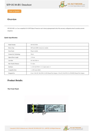 SFP-OC48-IR1 Datasheet
Copyright © 2022 Hi-Network.com | HAILIAN TECHNOLOGY CO., LIMITED | All Rights Reserved.
Overview
SFP-OC48-IR1 is a Cisco compatible OC-48 SFP Optical Transceiver and is factory preprogrammed with all the necessary configuration data for seamless network
integration.
Quick Specification
Model Number SFP-OC48-IR1
Device Type SFP (mini-GBIC) transceiver module
Form Factor Plug-in module
Connectivity Technology Wired
Optical Wave Length 1310 nm
Line Rate OC-48c/STM-16
Max Transfer Distance 9.3 miles
Interfaces 1 x OC-48c/STM-16 - LC single mode x 2
Compatible Slots 1 x SFP (mini-GBIC)
Designed For Cisco 1-Port OC-48c/STM-16 ATM Shared Port Adapter, 2-Port OC-48c/STM-16c POS/RPR Shared Port Adapter
Product Details:
The Front Panel:
 