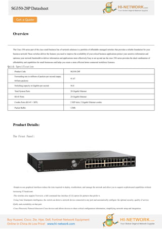 SG350-28PDatasheet
Buy Huawei, Cisco, Zte, Hpe, Dell, Fortinet Network Equipment
Online In China At Low Price! www.hi-network.com
Overview
The Cisco 350 series part of the cisco small business line of network solutions is a portfolio of affordable managed switches that provides a reliable foundation for your
business network These switches deliver the features you need to improve the availability of your critical business applications protect your sensitive information and
optimize your network bandwidth to deliver information and applications more effectively Easy to set up and use the cisco 350 series provides the ideal combination of
affordability and capabilities for small businesses and helps you create a more efficient better-connected workforce Features.
Quick Specification
Product Code SG350-28P
Forwarding rate in millions of packets per second (mpps;
64-byte packets)
41.67
Switching capacity in Gigabits per second 56.0
Total System Ports 28 Gigabit Ethernet
RJ-45 Ports 24 Gigabit Ethernet
Combo Ports (RJ-45 + SFP) 2 SFP slots, 2 Gigabit Ethernet combo
Packet Buffer 12Mb
Product Details:
The Front Panel:
-Simple-to-use graphical interfaces reduce the time required to deploy, troubleshoot, and manage the network and allow you to support sophisticated capabilities without
increasing IT headcount.
-The switches also support Textview, a full command-line interface (CLI) option for partners that prefer it.
-Using Auto Smartports intelligence, the switch can detect a network device connected to any port and automatically configure the optimal security, quality of service
(QoS), and availability on that port.
-Cisco Discovery Protocol discovers Cisco devices and allows devices to share critical configuration information, simplifying network setup and integration.
 