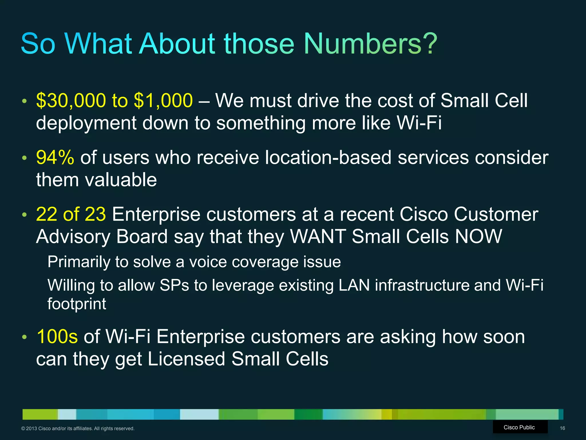 © 2013 Cisco and/or its affiliates. All rights reserved. Cisco Confidential 16
• $30,000 to $1,000 – We must drive the cost of Small Cell
deployment down to something more like Wi-Fi
• 94% of users who receive location-based services consider
them valuable
• 22 of 23 Enterprise customers at a recent Cisco Customer
Advisory Board say that they WANT Small Cells NOW
Primarily to solve a voice coverage issue
Willing to allow SPs to leverage existing LAN infrastructure and Wi-Fi
footprint
• 100s of Wi-Fi Enterprise customers are asking how soon
can they get Licensed Small Cells
Cisco Public
 