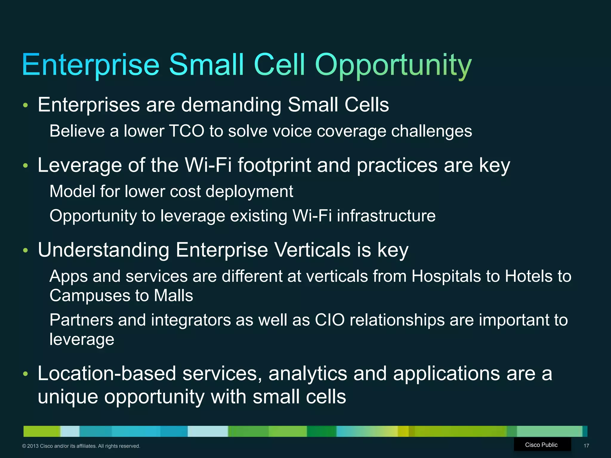 © 2013 Cisco and/or its affiliates. All rights reserved. Cisco Confidential 17
• Enterprises are demanding Small Cells
Believe a lower TCO to solve voice coverage challenges
• Leverage of the Wi-Fi footprint and practices are key
Model for lower cost deployment
Opportunity to leverage existing Wi-Fi infrastructure
• Understanding Enterprise Verticals is key
Apps and services are different at verticals from Hospitals to Hotels to
Campuses to Malls
Partners and integrators as well as CIO relationships are important to
leverage
• Location-based services, analytics and applications are a
unique opportunity with small cells
Cisco Public
 
