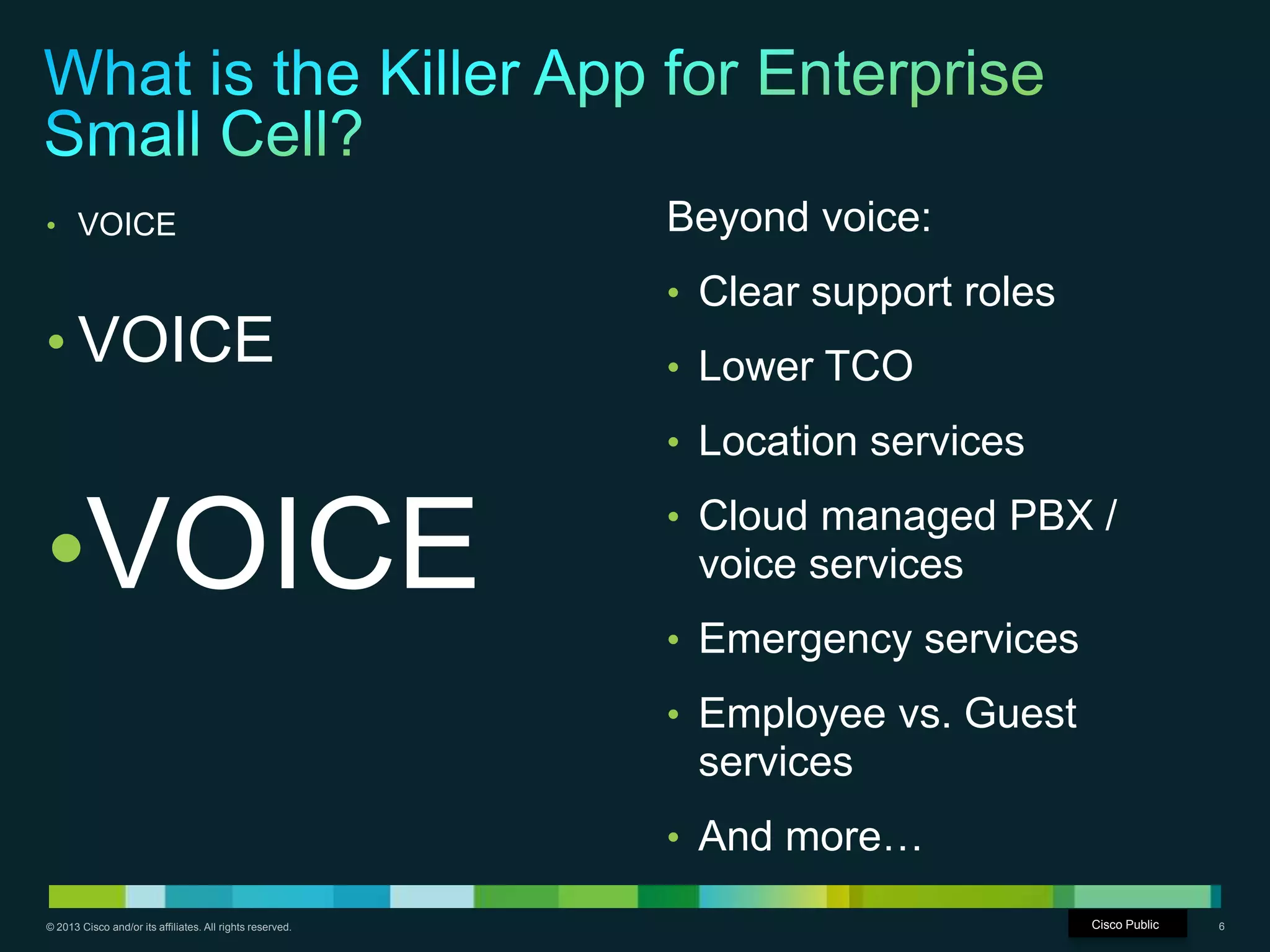 © 2013 Cisco and/or its affiliates. All rights reserved. Cisco Confidential 6
• VOICE
• VOICE
•VOICE
Beyond voice:
• Clear support roles
• Lower TCO
• Location services
• Cloud managed PBX /
voice services
• Emergency services
• Employee vs. Guest
services
• And more…
Cisco Public
 