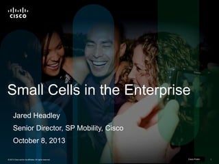 © 2013 Cisco and/or its affiliates. All rights reserved. Cisco Confidential 1Cisco Confidential 1© 2013 Cisco and/or its affiliates. All rights reserved.
Small Cells in the Enterprise
Jared Headley
Senior Director, SP Mobility, Cisco
October 8, 2013
Cisco Public
 