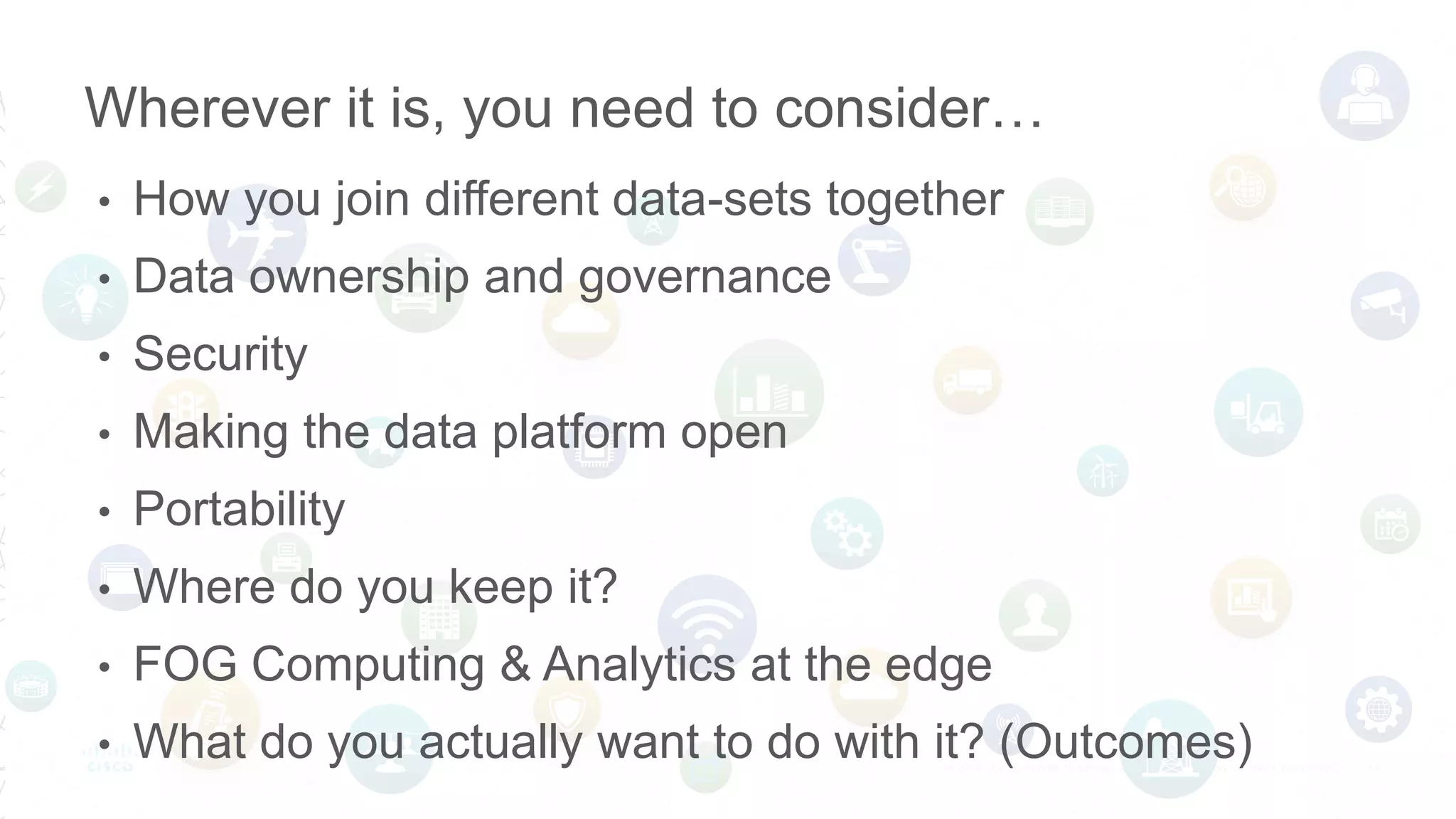 • How you join different data-sets together
• Data ownership and governance
• Security
• Making the data platform open
• Portability
• Where do you keep it?
• FOG Computing & Analytics at the edge
• What do you actually want to do with it? (Outcomes)
Wherever it is, you need to consider…
 