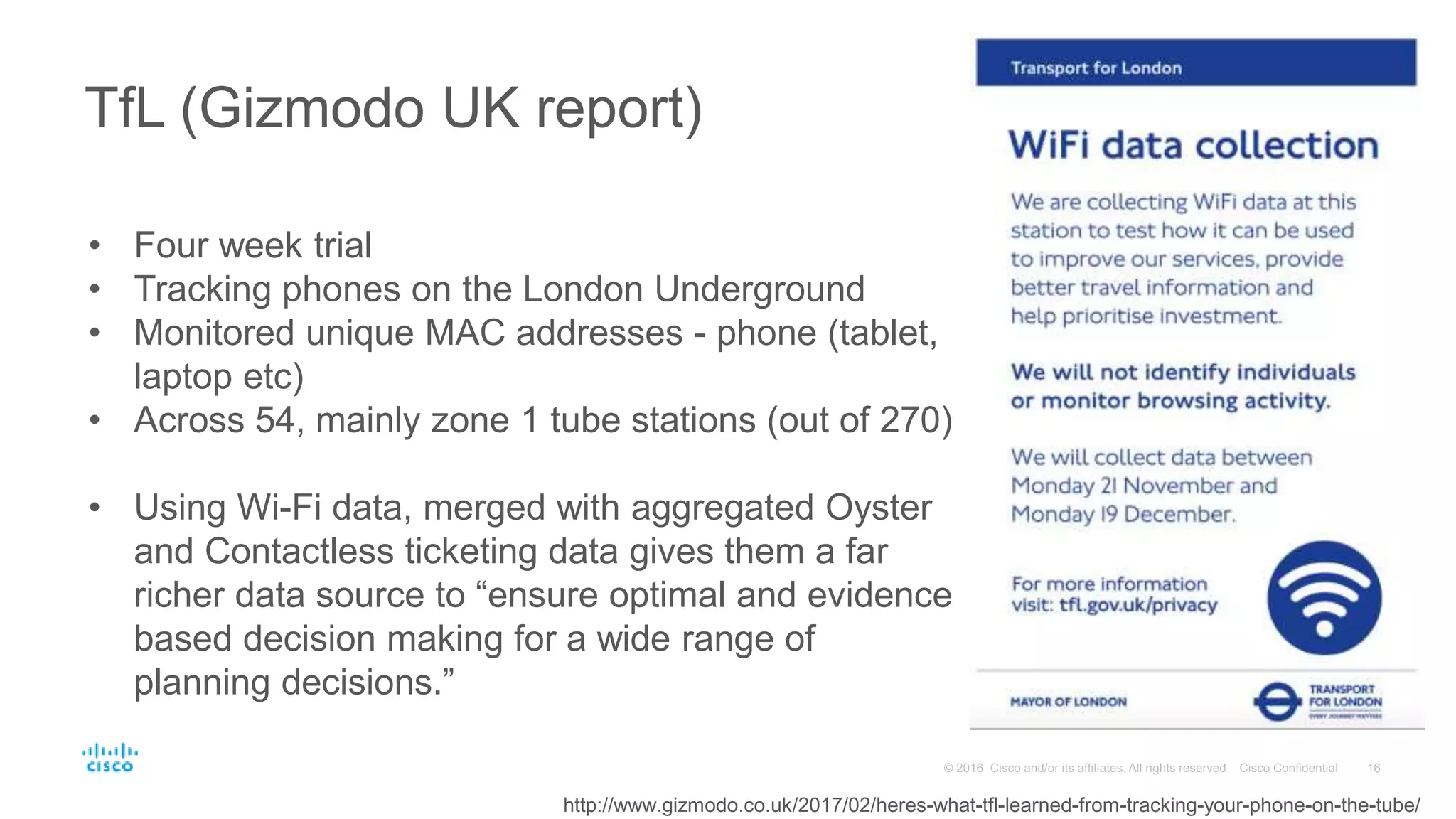 TfL (Gizmodo UK report)
http://www.gizmodo.co.uk/2017/02/heres-what-tfl-learned-from-tracking-your-phone-on-the-tube/
• Four week trial
• Tracking phones on the London Underground
• Monitored unique MAC addresses - phone (tablet,
laptop etc)
• Across 54, mainly zone 1 tube stations (out of 270)
• Using Wi-Fi data, merged with aggregated Oyster
and Contactless ticketing data gives them a far
richer data source to “ensure optimal and evidence
based decision making for a wide range of
planning decisions.”
 