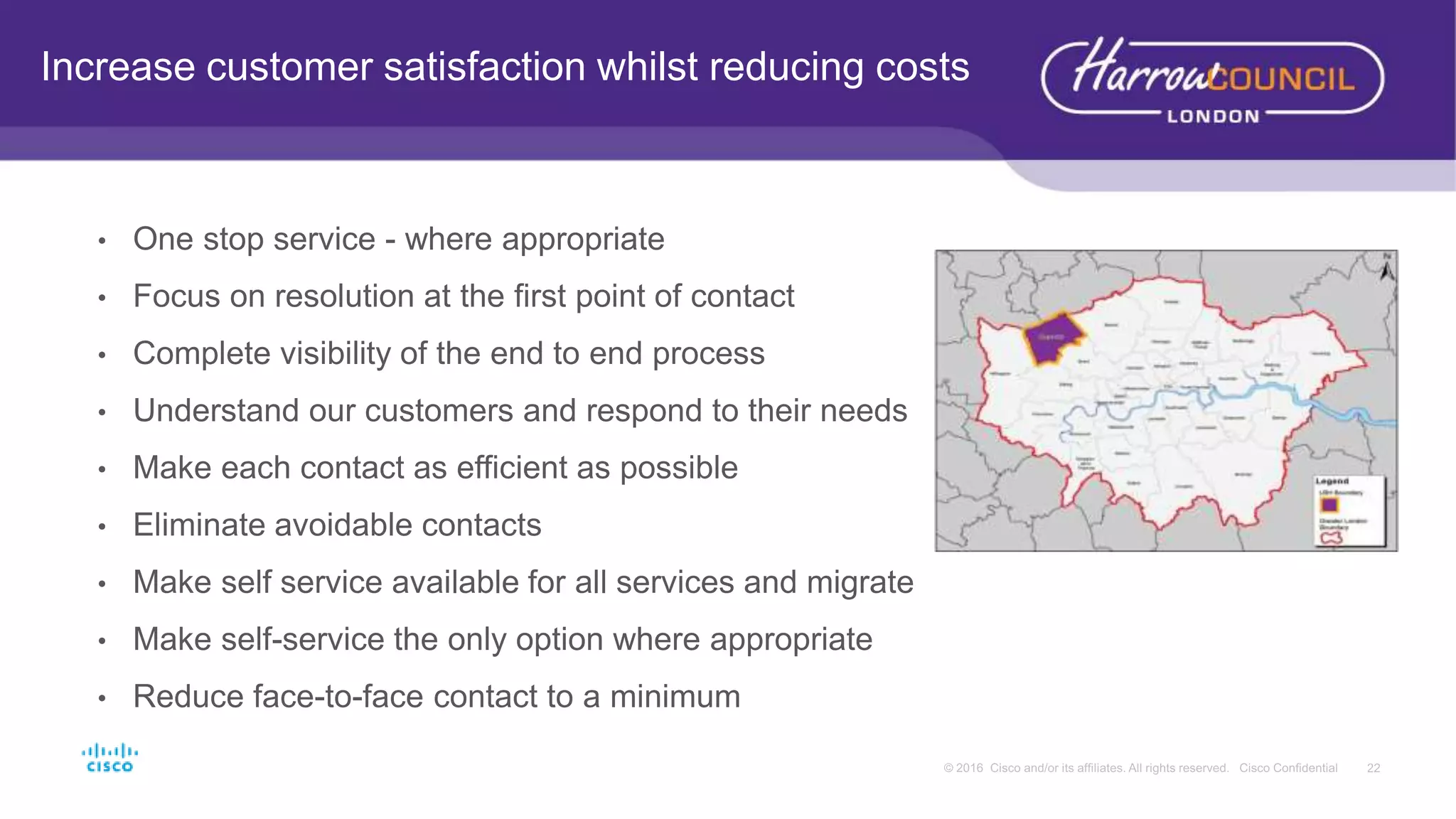• One stop service - where appropriate
• Focus on resolution at the first point of contact
• Complete visibility of the end to end process
• Understand our customers and respond to their needs
• Make each contact as efficient as possible
• Eliminate avoidable contacts
• Make self service available for all services and migrate
• Make self-service the only option where appropriate
• Reduce face-to-face contact to a minimum
Increase customer satisfaction whilst reducing costs
 