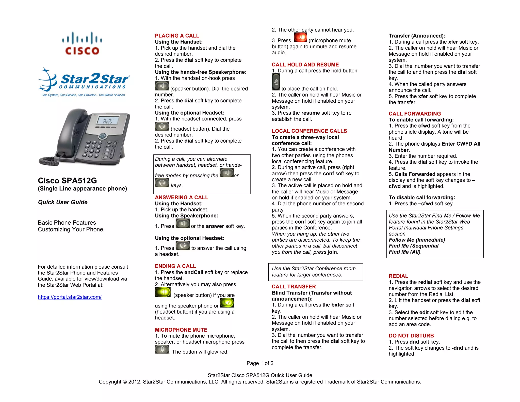 Star2Star Cisco SPA512G Quick User Guide
Copyright © 2012, Star2Star Communications, LLC. All rights reserved. Star2Star is a registered Trademark of Star2Star Communications.
Page 1 of 2
Cisco SPA512G
(Single Line appearance phone)
Quick User Guide
Basic Phone Features
Customizing Your Phone
For detailed information please consult
the Star2Star Phone and Features
Guide, available for view/download via
the Star2Star Web Portal at:
	
  
https://portal.star2star.com/
	
  
	
  
	
  
PLACING A CALL
Using the Handset:
1. Pick up the handset and dial the
desired number.
2. Press the dial soft key to complete
the call.
Using the hands-free Speakerphone:
1. With the handset on-hook press
(speaker button). Dial the desired
number.
2. Press the dial soft key to complete
the call.
Using the optional Headset:
1. With the headset connected, press
(headset button). Dial the
desired number.
2. Press the dial soft key to complete
the call.
During a call, you can alternate
between handset, headset, or hands-
free modes by pressing the or
keys.
ANSWERING A CALL
Using the Handset:
1. Pick up the handset.
Using the Speakerphone:
1. Press or the answer soft key.
Using the optional Headset:
1. Press to answer the call using
a headset.
ENDING A CALL
1. Press the endCall soft key or replace
the handset.
2. Alternatively you may also press
(speaker button) if you are
using the speaker phone or
(headset button) if you are using a
headset.
MICROPHONE MUTE
1. To mute the phone microphone,
speaker, or headset microphone press
. The button will glow red.
2. The other party cannot hear you.
3. Press (microphone mute
button) again to unmute and resume
audio.
CALL HOLD AND RESUME
1. During a call press the hold button
to place the call on hold.
2. The caller on hold will hear Music or
Message on hold if enabled on your
system.
3. Press the resume soft key to re
establish the call.
LOCAL CONFERENCE CALLS
To create a three-way local
conference call:
1. You can create a conference with
two other parties using the phones
local conferencing feature.
2. During an active call, press (right
arrow) then press the conf soft key to
create a new call.
3. The active call is placed on hold and
the caller will hear Music or Message
on hold if enabled on your system.
4. Dial the phone number of the second
party
5. When the second party answers,
press the conf soft key again to join all
parties in the Conference.
When you hang up, the other two
parties are disconnected. To keep the
other parties in a call, but disconnect
you from the call, press join.
Use the Star2Star Conference room
feature for larger conferences.
CALL TRANSFER
Blind Transfer (Transfer without
announcement):
1. During a call press the bxfer soft
key.
2. The caller on hold will hear Music or
Message on hold if enabled on your
system.
3. Dial the number you want to transfer
the call to then press the dial soft key to
complete the transfer.
Transfer (Announced):
1. During a call press the xfer soft key.
2. The caller on hold will hear Music or
Message on hold if enabled on your
system.
3. Dial the number you want to transfer
the call to and then press the dial soft
key.
4. When the called party answers
announce the call.
5. Press the xfer soft key to complete
the transfer.
CALL FORWARDING
To enable call forwarding:
1. Press the cfwd soft key from the
phone’s idle display. A tone will be
heard.
2. The phone displays Enter CWFD All
Number.
3. Enter the number required.
4. Press the dial soft key to invoke the
feature.
5. Calls Forwarded appears in the
display and the soft key changes to –
cfwd and is highlighted.
To disable call forwarding:
1. Press the –cfwd soft key.
Use the Star2Star Find-Me / Follow-Me
feature found in the Star2Star Web
Portal Individual Phone Settings
section.
Follow Me (Immediate)
Find Me (Sequential
Find Me (All).
REDIAL
1. Press the redial soft key and use the
navigation arrows to select the desired
number from the Redial List.
2. Lift the handset or press the dial soft
key.
3. Select the edit soft key to edit the
number selected before dialing e.g. to
add an area code.
DO NOT DISTURB
1. Press dnd soft key.
2. The soft key changes to -dnd and is
highlighted.
 