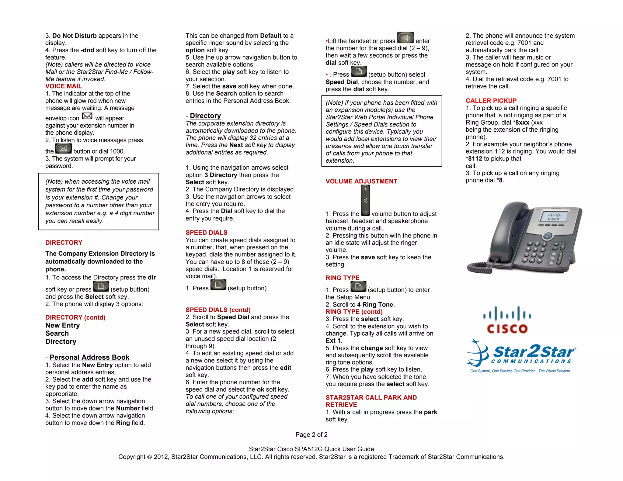 Star2Star Cisco SPA512G Quick User Guide
Copyright © 2012, Star2Star Communications, LLC. All rights reserved. Star2Star is a registered Trademark of Star2Star Communications.
Page 2 of 2
3. Do Not Disturb appears in the
display.
4. Press the -dnd soft key to turn off the
feature.
(Note) callers will be directed to Voice
Mail or the Star2Star Find-Me / Follow-
Me feature if invoked.
VOICE MAIL
1. The indicator at the top of the
phone will glow red when new
message are waiting. A message
envelop icon will appear
against your extension number in
the phone display.
2. To listen to voice messages press
the button or dial 1000.
3. The system will prompt for your
password.
(Note) when accessing the voice mail
system for the first time your password
is your extension #. Change your
password to a number other than your
extension number e.g. a 4 digit number
you can recall easily.
DIRECTORY
The Company Extension Directory is
automatically downloaded to the
phone.
1. To access the Directory press the dir
soft key or press (setup button)
and press the Select soft key.
2. The phone will display 3 options:
DIRECTORY (contd)
New Entry
Search
Directory
- Personal Address Book
1. Select the New Entry option to add
personal address entries.
2. Select the add soft key and use the
key pad to enter the name as
appropriate.
3. Select the down arrow navigation
button to move down the Number field.
4. Select the down arrow navigation
button to move down the Ring field.
This can be changed from Default to a
specific ringer sound by selecting the
option soft key.
5. Use the up arrow navigation button to
search available options.
6. Select the play soft key to listen to
your selection.
7. Select the save soft key when done.
8. Use the Search option to search
entries in the Personal Address Book.
- Directory
The corporate extension directory is
automatically downloaded to the phone.
The phone will display 32 entries at a
time. Press the Next soft key to display
additional entries as required.
1. Using the navigation arrows select
option 3 Directory then press the
Select soft key.
2. The Company Directory is displayed.
3. Use the navigation arrows to select
the entry you require.
4. Press the Dial soft key to dial the
entry you require.
SPEED DIALS
You can create speed dials assigned to
a number, that, when pressed on the
keypad, dials the number assigned to it.
You can have up to 8 of these (2 – 9)
speed dials. Location 1 is reserved for
voice mail).
1. Press (setup button)
SPEED DIALS (contd)
2. Scroll to Speed Dial and press the
Select soft key.
3. For a new speed dial, scroll to select
an unused speed dial location (2
through 9).
4. To edit an existing speed dial or add
a new one select it by using the
navigation buttons then press the edit
soft key.
6. Enter the phone number for the
speed dial and select the ok soft key.
To call one of your configured speed
dial numbers, choose one of the
following options:
•Lift the handset or press enter
the number for the speed dial (2 – 9),
then wait a few seconds or press the
dial soft key.
• . Press (setup button) select
Speed Dial, choose the number, and
press the dial soft key.
(Note) if your phone has been fitted with
an expansion module(s) use the
Star2Star Web Portal Individual Phone
Settings / Speed Dials section to
configure this device. Typically you
would add local extensions to view their
presence and allow one touch transfer
of calls from your phone to that
extension.
VOLUME ADJUSTMENT
1. Press the volume button to adjust
handset, headset and speakerphone
volume during a call.
2. Pressing this button with the phone in
an idle state will adjust the ringer
volume.
3. Press the save soft key to keep the
setting.
RING TYPE
1. Press (setup button) to enter
the Setup Menu.
2. Scroll to 4 Ring Tone.
RING TYPE (contd)
3. Press the select soft key.
4.	
  Scroll to the extension you wish to
change. Typically all calls will arrive on
Ext 1.
5. Press the change soft key to view
and subsequently scroll the available
ring tone options.
6. Press the play soft key to listen.
7. When you have selected the tone
you require press the select soft key.
STAR2STAR CALL PARK AND
RETRIEVE
1. With a call in progress press the park
soft key.
2. The phone will announce the system
retrieval code e.g. 7001 and
automatically park the call.
3. The caller will hear music or
message on hold if configured on your
system.
4. Dial the retrieval code e.g. 7001 to
retrieve the call.
CALLER PICKUP
1. To pick up a call ringing a specific
phone that is not ringing as part of a
Ring Group, dial *8xxx (xxx
being the extension of the ringing
phone).
2. For example your neighbor’s phone
extension 112 is ringing. You would dial
*8112 to pickup that
call.
3. To pick up a call on any ringing
phone dial *8.
 