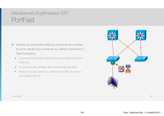 Thomas Moegli
๏ PortFast est une fonctionnalité qui permet de faire transiter
les ports d’accès (ceux connectés aux clients) directement à
l’état Forwarding
๏ Le port ne transite pas notamment par les états Learning et
Listening
๏ Le port peut être utilisable dès le démarrage du switch
๏ Permet à certains clients qui démarrent en PXE de recevoir
une configuration IP
Mécanismes d’optimisation STP
PortFast
100
F
LE
LI
100 Cisco - Spanning-Tree - 11 novembre 2017
 