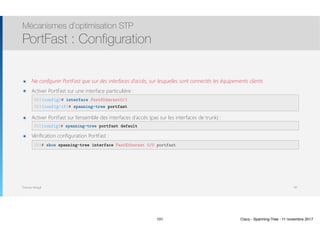 Thomas Moegli
๏ Ne configurer PortFast que sur des interfaces d’accès, sur lesquelles sont connectés les équipements clients
๏ Activer PortFast sur une interface particulière : 
 
๏ Activer PortFast sur l’ensemble des interfaces d’accès (pas sur les interfaces de trunk) : 
๏ Vérification configuration PortFast : 
 
Mécanismes d’optimisation STP
PortFast : Configuration
101
SW1(config)# interface FastEthernet0/1
SW1(config-if)# spanning-tree portfast
SW1(config)# spanning-tree portfast default
SW1# show spanning-tree interface FastEthernet 0/0 portfast
101 Cisco - Spanning-Tree - 11 novembre 2017
 