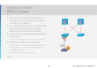Thomas Moegli
๏ BPDU Guard est un mécanisme de protection qui
empêche tout intrus de connecter un switch et tenter
de s’intégrer à la topologie STP.
๏ Un risque potentiel est qu’un intrus connecte un switch
externe et tente de communiquer et s’intégrer à
l’algorithme STP par le biais d’échanges BPDUs
๏ Sur un port d’accès, seuls des équipements terminaux
sont autorisés
๏ Aucune trame BPDU ne devrait circuler sur ces ports
๏ BPDU Guard se configure sur les ports d’accès
๏ Dès qu’un port configuré avec BPDU Guard détecte des
trames BPDU qui y circulent, le mécanisme bloque
immédiatement le port
๏ Le port est mis à l’état err-disable
Mécanismes de sécurité
BPDU Guard
102
BPDU
BPDU
102 Cisco - Spanning-Tree - 11 novembre 2017
 