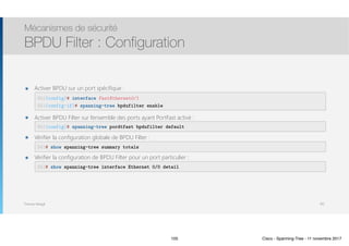 Thomas Moegli
๏ Activer BPDU sur un port spécifique : 
 
๏ Activer BPDU Filter sur l’ensemble des ports ayant PortFast activé : 
๏ Vérifier la configuration globale de BPDU Filter : 
๏ Vérifier la configuration de BPDU Filter pour un port particulier : 
Mécanismes de sécurité
BPDU Filter : Configuration
105
SW1(config)# interface FastEthernet0/1
SW1(config-if)# spanning-tree bpdufilter enable
SW1(config)# spanning-tree pordtfast bpdufilter default
SW1# show spanning-tree summary totals
SW1# show spanning-tree interface Ethernet 0/0 detail
105 Cisco - Spanning-Tree - 11 novembre 2017
 