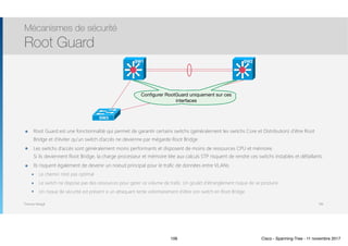 Thomas Moegli
๏ Root Guard est une fonctionnalité qui permet de garantir certains switchs (généralement les switchs Core et Distribution) d’être Root
Bridge et d’éviter qu’un switch d’accès ne devienne par mégarde Root Bridge
๏ Les switchs d’accès sont généralement moins performants et disposent de moins de ressources CPU et mémoire. 
Si ils deviennent Root Bridge, la charge processeur et mémoire liée aux calculs STP risquent de rendre ces switchs instables et défaillants.
๏ Ils risquent également de devenir un noeud principal pour le trafic de données entre VLANs
๏ Le chemin n’est pas optimal
๏ Le switch ne dispose pas des ressources pour gérer ce volume de trafic. Un goulet d’étranglement risque de se produire
๏ Un risque de sécurité est présent si un attaquant tente volontairement d’élire son switch en Root Bridge
Mécanismes de sécurité
Root Guard
106
SW3
Conﬁgurer RootGuard uniquement sur ces
interfaces
SW1 SW2
106 Cisco - Spanning-Tree - 11 novembre 2017
 